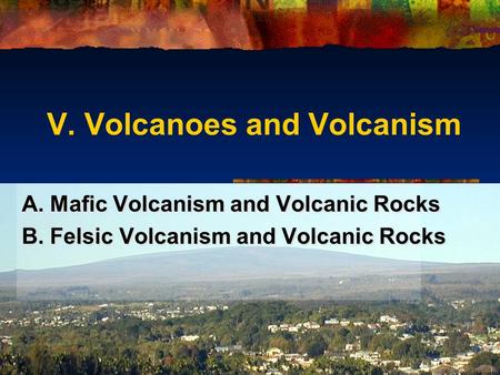 V. Volcanoes and Volcanism A. Mafic Volcanism and Volcanic Rocks B. Felsic Volcanism and Volcanic Rocks A. Mafic Volcanism and Volcanic Rocks B. Felsic.