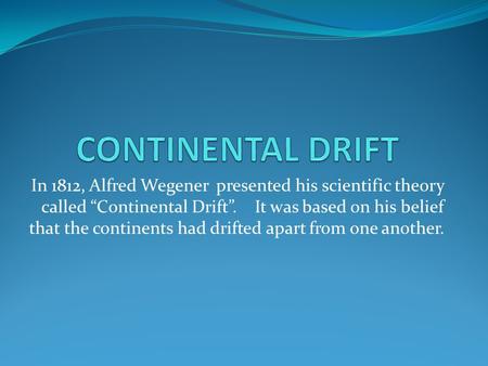 CONTINENTAL DRIFT In 1812, Alfred Wegener presented his scientific theory called “Continental Drift”. It was based on his belief that the continents.