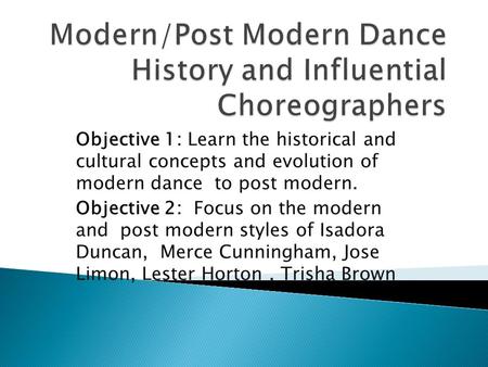 Objective 1: Learn the historical and cultural concepts and evolution of modern dance to post modern. Objective 2: Focus on the modern and post modern.