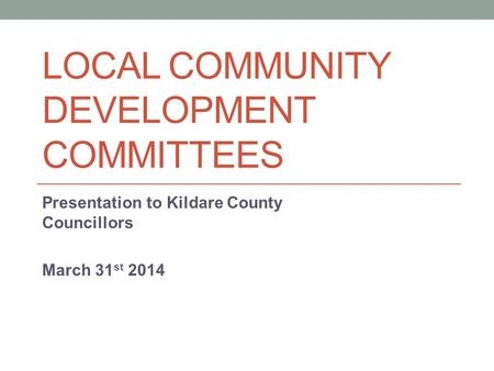 LOCAL COMMUNITY DEVELOPMENT COMMITTEES Presentation to Kildare County Councillors March 31 st 2014.