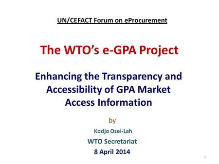 The WTO’s e-GPA Project Enhancing the Transparency and Accessibility of GPA Market Access Information 1 by Kodjo Osei-Lah WTO Secretariat 8 April 2014.