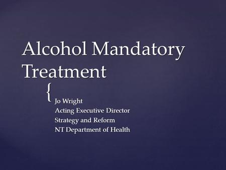 { Alcohol Mandatory Treatment Jo Wright Acting Executive Director Strategy and Reform NT Department of Health.