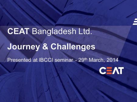 CEAT Bangladesh Ltd. Journey & Challenges Presented at IBCCI seminar - 29 th March, 2014.