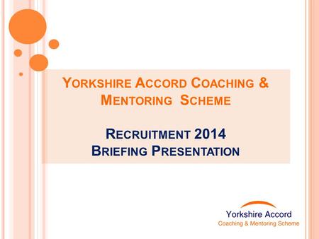 Y ORKSHIRE A CCORD C OACHING & M ENTORING S CHEME R ECRUITMENT 2014 B RIEFING P RESENTATION.