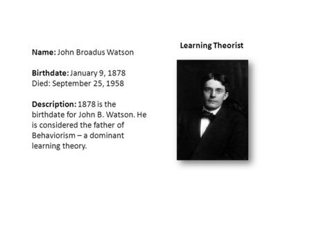 Name: John Broadus Watson Birthdate: January 9, 1878 Died: September 25, 1958 Description: 1878 is the birthdate for John B. Watson. He is considered the.