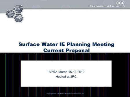 Copyright © 2009, Open Geospatial Consortium, Inc. Surface Water IE Planning Meeting Current Proposal ISPRA March 15-18 2010 Hosted at JRC.