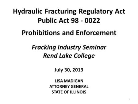 Hydraulic Fracturing Regulatory Act Public Act 98 - 0022 Prohibitions and Enforcement Fracking Industry Seminar Rend Lake College July 30, 2013 LISA MADIGAN.