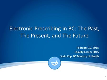 Electronic Prescribing in BC: The Past, The Present, and The Future February 19, 2015 Quality Forum 2015 Sorin Pop, BC Ministry of Health 1.