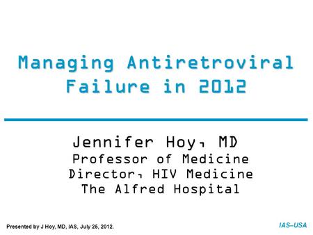 IAS–USA Managing Antiretroviral Failure in 2012 Jennifer Hoy, MD Professor of Medicine Director, HIV Medicine The Alfred Hospital FINAL: 07-20-12 Presented.