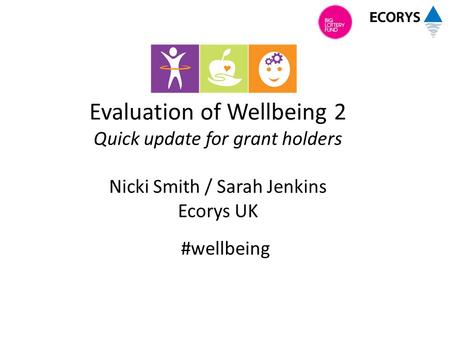 Evaluation of Wellbeing 2 Quick update for grant holders Nicki Smith / Sarah Jenkins Ecorys UK #wellbeing.