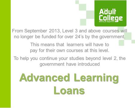 Advanced Learning Loans From September 2013, Level 3 and above courses will no longer be funded for over 24’s by the government. This means that learners.