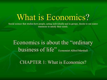 What is Economics? Social science that studies how people, acting individually and in groups, decide to use scarce resources to satisfy their needs.