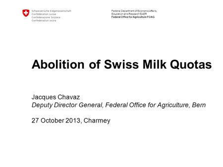 Federal Department of Economic Affairs, Education and Research EAER Federal Office for Agriculture FOAG Abolition of Swiss Milk Quotas Jacques Chavaz Deputy.