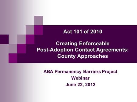 Act 101 of 2010 Creating Enforceable Post-Adoption Contact Agreements: County Approaches ABA Permanency Barriers Project Webinar June 22, 2012.