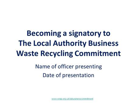 Www.wrap.org.uk/labusinesscommitment Becoming a signatory to The Local Authority Business Waste Recycling Commitment Name of officer presenting Date of.