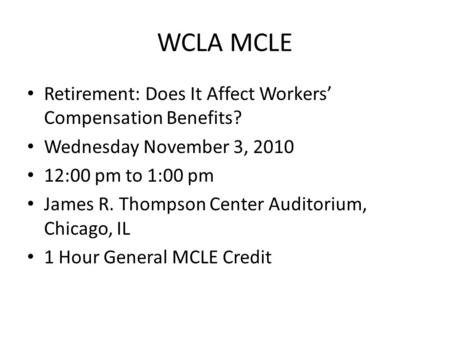 WCLA MCLE Retirement: Does It Affect Workers’ Compensation Benefits? Wednesday November 3, 2010 12:00 pm to 1:00 pm James R. Thompson Center Auditorium,