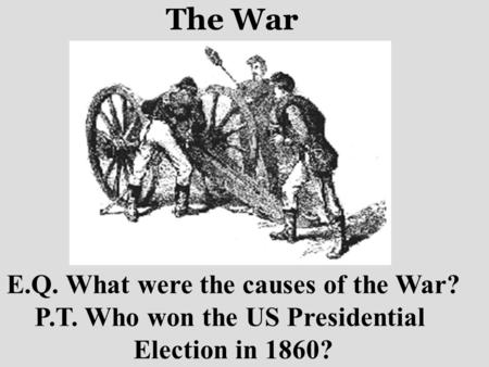 The War E.Q. What were the causes of the War? P.T. Who won the US Presidential Election in 1860?