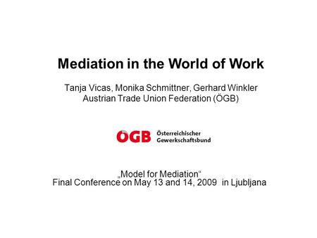 Mediation in the World of Work Tanja Vicas, Monika Schmittner, Gerhard Winkler Austrian Trade Union Federation (ÖGB) „Model for Mediation“ Final Conference.