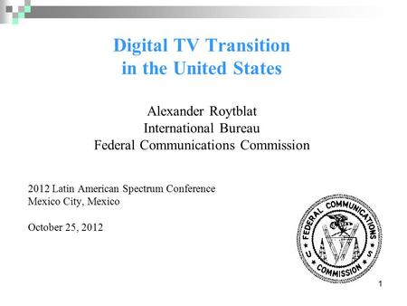 1 Digital TV Transition in the United States Alexander Roytblat International Bureau Federal Communications Commission 2012 Latin American Spectrum Conference.