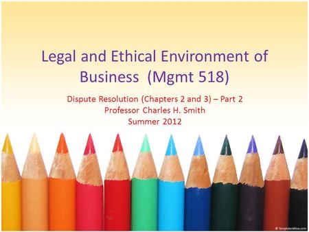 Legal and Ethical Environment of Business (Mgmt 518) Dispute Resolution (Chapters 2 and 3) – Part 2 Professor Charles H. Smith Summer 2012.