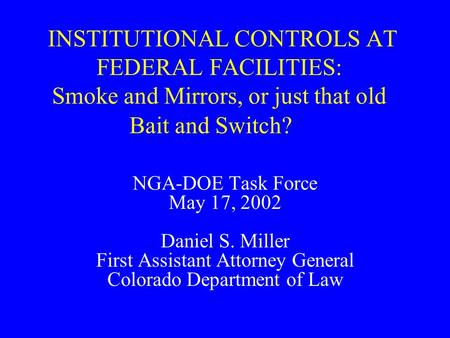 INSTITUTIONAL CONTROLS AT FEDERAL FACILITIES: Smoke and Mirrors, or just that old Bait and Switch? NGA-DOE Task Force May 17, 2002 Daniel S. Miller First.