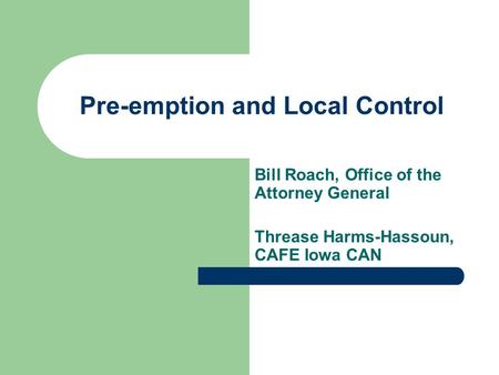 Pre-emption and Local Control Bill Roach, Office of the Attorney General Threase Harms-Hassoun, CAFE Iowa CAN.