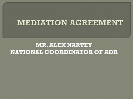MR. ALEX NARTEY NATIONAL COORDINATOR OF ADR.  There are two types of mediation agreement  The agreement to mediate (consent to mediate) and  Terms.