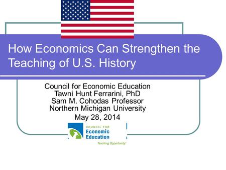 How Economics Can Strengthen the Teaching of U.S. History Council for Economic Education Tawni Hunt Ferrarini, PhD Sam M. Cohodas Professor Northern Michigan.