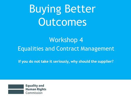 Buying Better Outcomes Workshop 4 Equalities and Contract Management If you do not take it seriously, why should the supplier?