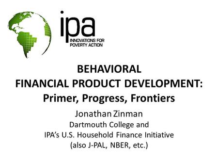 BEHAVIORAL FINANCIAL PRODUCT DEVELOPMENT: Primer, Progress, Frontiers Jonathan Zinman Dartmouth College and IPA’s U.S. Household Finance Initiative (also.