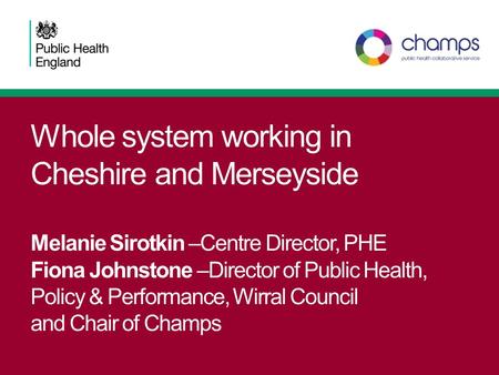 Whole system working in Cheshire and Merseyside Melanie Sirotkin –Centre Director, PHE Fiona Johnstone –Director of Public Health, Policy & Performance,