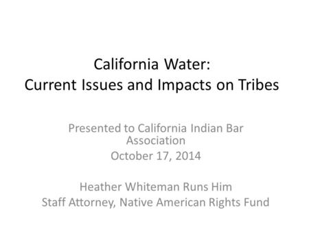 California Water: Current Issues and Impacts on Tribes Presented to California Indian Bar Association October 17, 2014 Heather Whiteman Runs Him Staff.