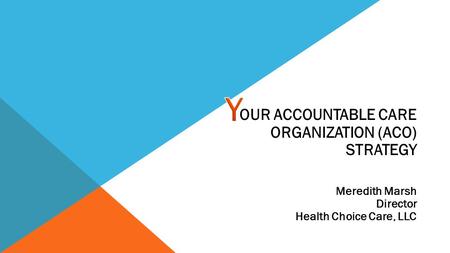 OUR ACCOUNTABLE CARE ORGANIZATION (ACO) STRATEGY Meredith Marsh Director Health Choice Care, LLC.