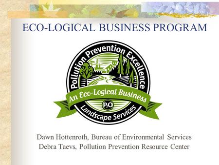 ECO-LOGICAL BUSINESS PROGRAM Dawn Hottenroth, Bureau of Environmental Services Debra Taevs, Pollution Prevention Resource Center.