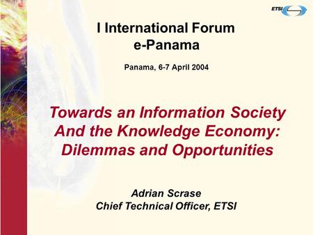 I International Forum e-Panama Panama, 6-7 April 2004 Adrian Scrase Chief Technical Officer, ETSI Towards an Information Society And the Knowledge Economy: