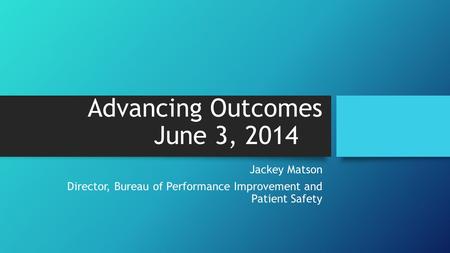 Advancing Outcomes June 3, 2014 Jackey Matson Director, Bureau of Performance Improvement and Patient Safety.