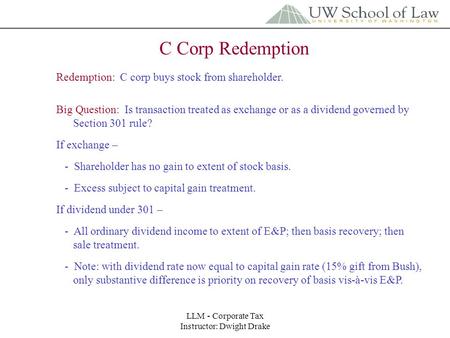 LLM - Corporate Tax Instructor: Dwight Drake C Corp Redemption Redemption: C corp buys stock from shareholder. Big Question: Is transaction treated as.