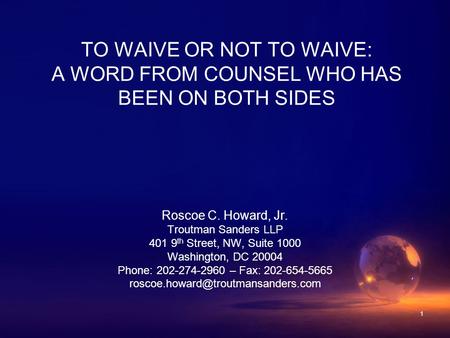 1 TO WAIVE OR NOT TO WAIVE: A WORD FROM COUNSEL WHO HAS BEEN ON BOTH SIDES Roscoe C. Howard, Jr. Troutman Sanders LLP 401 9 th Street, NW, Suite 1000 Washington,