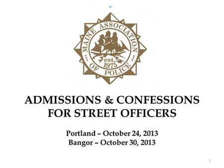 ADMISSIONS & CONFESSIONS FOR STREET OFFICERS Portland – October 24, 2013 Bangor – October 30, 2013 1.