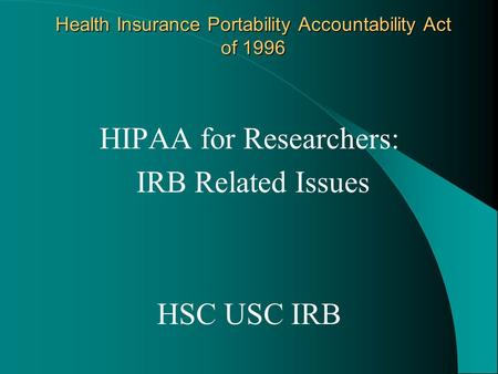 Health Insurance Portability Accountability Act of 1996 HIPAA for Researchers: IRB Related Issues HSC USC IRB.