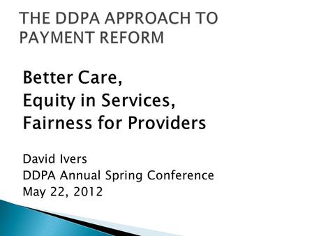 Better Care, Equity in Services, Fairness for Providers David Ivers DDPA Annual Spring Conference May 22, 2012.