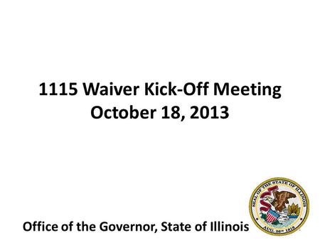 1115 Waiver Kick-Off Meeting October 18, 2013 Office of the Governor, State of Illinois 1.