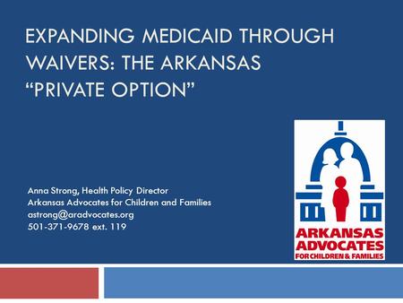 EXPANDING MEDICAID THROUGH WAIVERS: THE ARKANSAS “PRIVATE OPTION” Anna Strong, Health Policy Director Arkansas Advocates for Children and Families