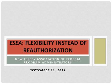 NEW JERSEY ASSOCIATION OF FEDERAL PROGRAM ADMINISTRATORS SEPTEMBER 11, 2014 ESEA: FLEXIBILITY INSTEAD OF REAUTHORIZATION.