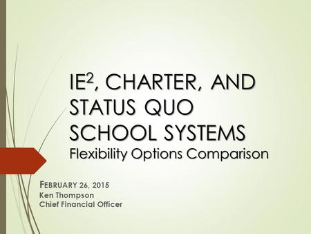 IE 2, CHARTER, AND STATUS QUO SCHOOL SYSTEMS Flexibility Options Comparison F EBRUARY 26, 2015 Ken Thompson Chief Financial Officer.