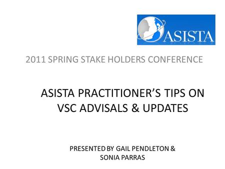 ASISTA PRACTITIONER’S TIPS ON VSC ADVISALS & UPDATES PRESENTED BY GAIL PENDLETON & SONIA PARRAS 2011 SPRING STAKE HOLDERS CONFERENCE.
