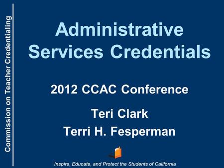 Commission on Teacher Credentialing Inspire, Educate, and Protect the Students of California Administrative Services Credentials 2012 CCAC Conference Teri.