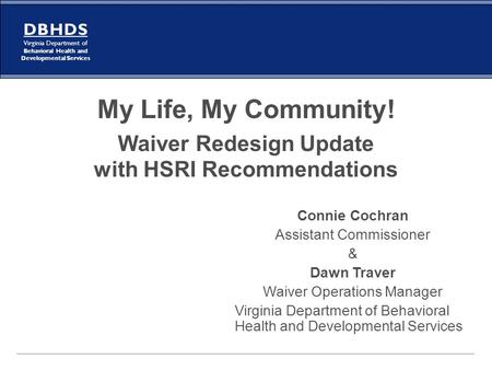 My Life, My Community! Waiver Redesign Update with HSRI Recommendations Connie Cochran Assistant Commissioner & Dawn Traver Waiver Operations Manager.
