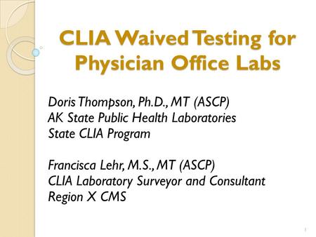 CLIA Waived Testing for Physician Office Labs Doris Thompson, Ph.D., MT (ASCP) AK State Public Health Laboratories State CLIA Program Francisca Lehr, M.S.,