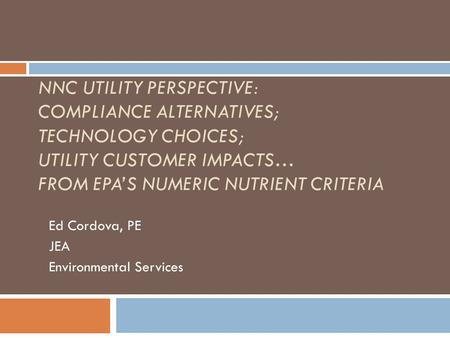 NNC UTILITY PERSPECTIVE: COMPLIANCE ALTERNATIVES; TECHNOLOGY CHOICES; UTILITY CUSTOMER IMPACTS… FROM EPA’S NUMERIC NUTRIENT CRITERIA Ed Cordova, PE JEA.